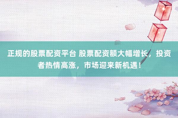 正規(guī)的股票配資平臺(tái) 股票配資額大幅增長(zhǎng)，投資者熱情高漲，市場(chǎng)迎來(lái)新機(jī)遇！