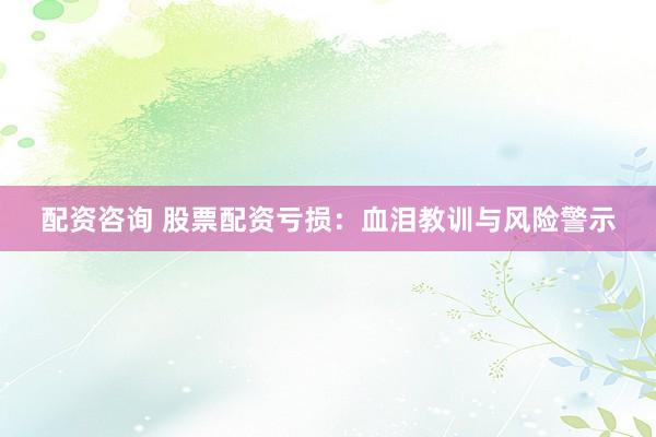 配資咨詢 股票配資虧損：血淚教訓(xùn)與風(fēng)險(xiǎn)警示
