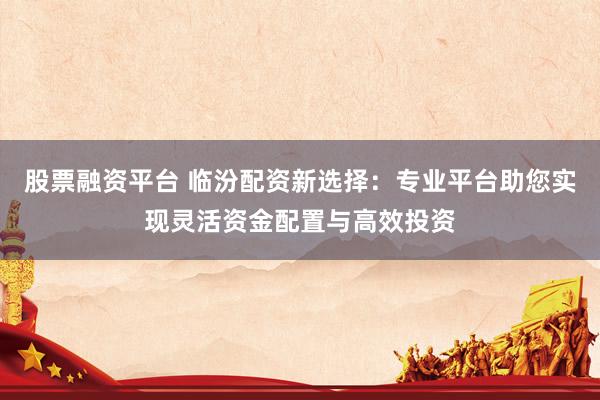 股票融資平臺(tái) 臨汾配資新選擇：專(zhuān)業(yè)平臺(tái)助您實(shí)現(xiàn)靈活資金配置與高效投資