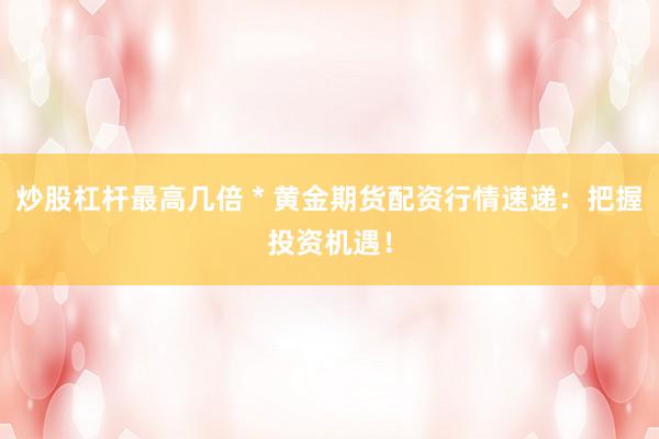 炒股杠桿最高幾倍 * 黃金期貨配資行情速遞：把握投資機(jī)遇！
