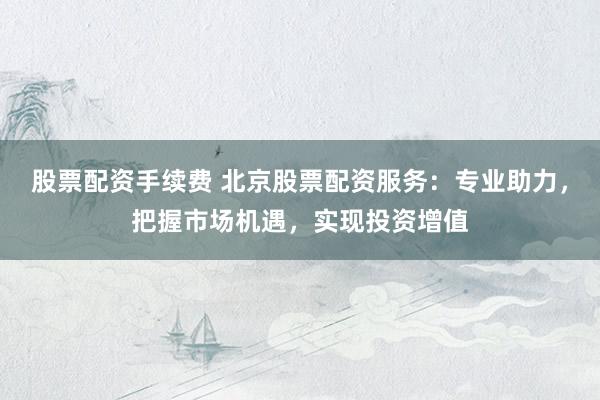 股票配資手續(xù)費 北京股票配資服務：專業(yè)助力，把握市場機遇，實現(xiàn)投資增值