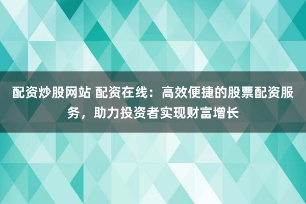 配資炒股網(wǎng)站 配資在線：高效便捷的股票配資服務(wù)，助力投資者實(shí)現(xiàn)財(cái)富增長(zhǎng)