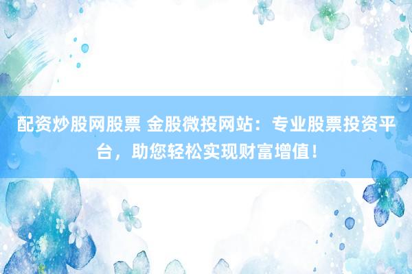 配資炒股網(wǎng)股票 金股微投網(wǎng)站：專業(yè)股票投資平臺，助您輕松實現(xiàn)財富增值！