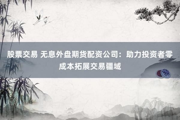 股票交易 無息外盤期貨配資公司：助力投資者零成本拓展交易疆域