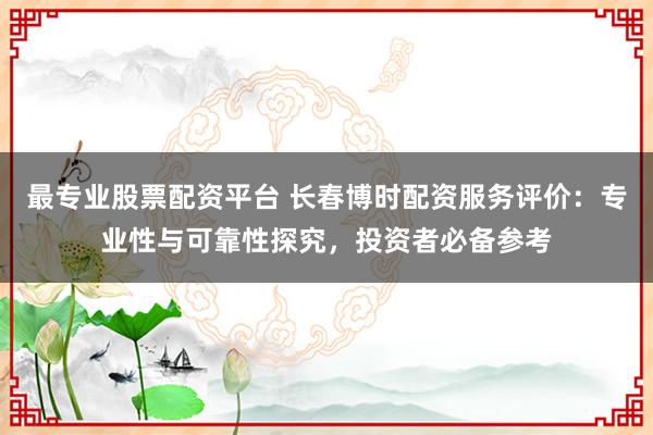 最專業(yè)股票配資平臺 長春博時配資服務評價：專業(yè)性與可靠性探究，投資者必備參考