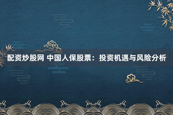 配資炒股網(wǎng) 中國人保股票：投資機遇與風險分析