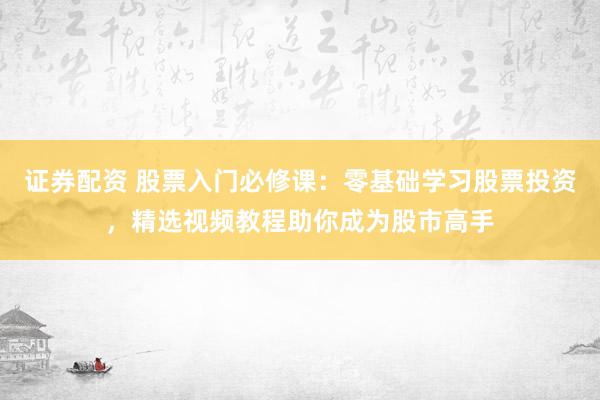 證券配資 股票入門必修課：零基礎(chǔ)學(xué)習(xí)股票投資，精選視頻教程助你成為股市高手