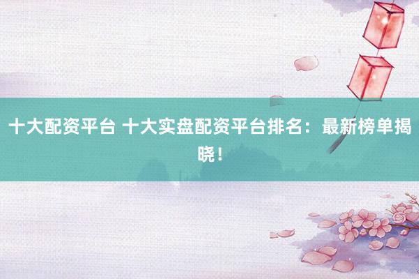 十大配資平臺 十大實(shí)盤配資平臺排名：最新榜單揭曉！