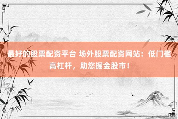 最好的股票配資平臺 場外股票配資網(wǎng)站：低門檻高杠桿，助您掘金股市！