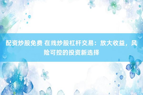 配資炒股免費 在線炒股杠桿交易：放大收益，風險可控的投資新選擇