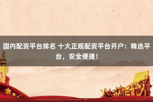 國內配資平臺排名 十大正規(guī)配資平臺開戶：精選平臺，安全便捷！