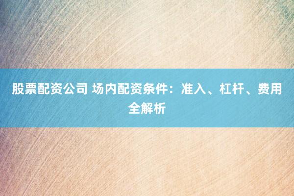 股票配資公司 場(chǎng)內(nèi)配資條件：準(zhǔn)入、杠桿、費(fèi)用全解析