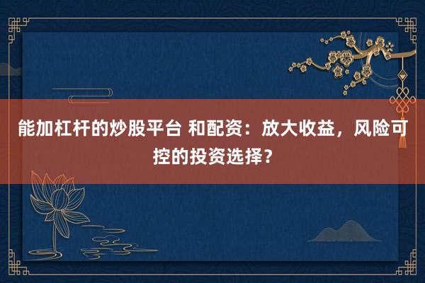 能加杠桿的炒股平臺(tái) 和配資：放大收益，風(fēng)險(xiǎn)可控的投資選擇？