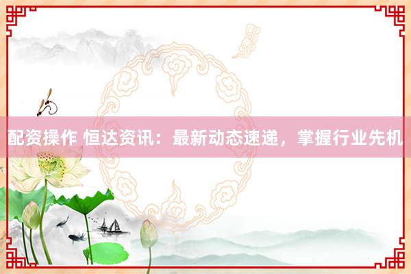配資操作 恒達(dá)資訊：最新動(dòng)態(tài)速遞，掌握行業(yè)先機(jī)