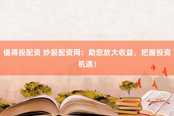 值得投配資 炒股配資網(wǎng)：助您放大收益，把握投資機遇！