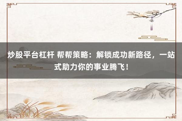 炒股平臺(tái)杠桿 幫幫策略：解鎖成功新路徑，一站式助力你的事業(yè)騰飛！