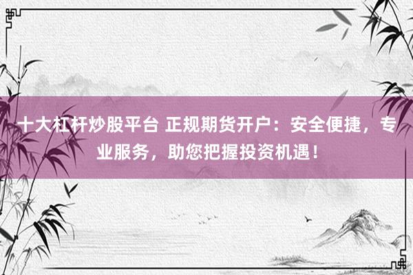十大杠桿炒股平臺(tái) 正規(guī)期貨開(kāi)戶(hù)：安全便捷，專(zhuān)業(yè)服務(wù)，助您把握投資機(jī)遇！
