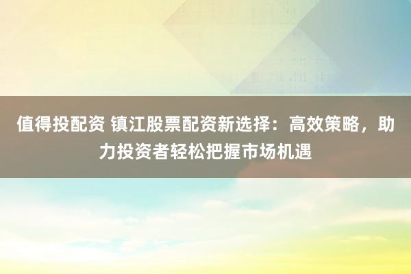 值得投配資 鎮(zhèn)江股票配資新選擇：高效策略，助力投資者輕松把握市場機遇