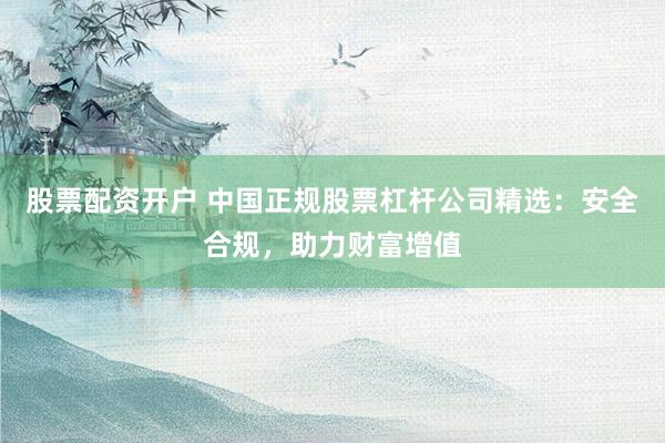股票配資開戶 中國正規(guī)股票杠桿公司精選：安全合規(guī)，助力財富增值