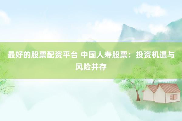 最好的股票配資平臺(tái) 中國(guó)人壽股票：投資機(jī)遇與風(fēng)險(xiǎn)并存