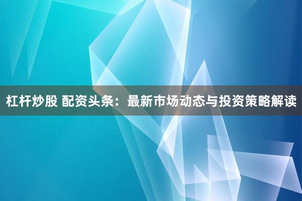 杠桿炒股 配資頭條：最新市場動態(tài)與投資策略解讀