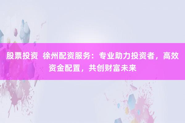 股票投資  徐州配資服務(wù)：專業(yè)助力投資者，高效資金配置，共創(chuàng)財富未來