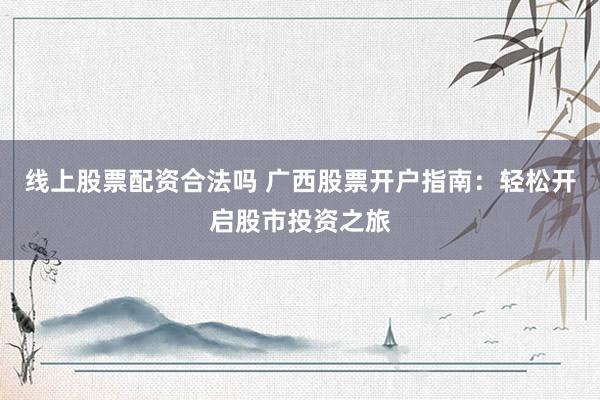 線上股票配資合法嗎 廣西股票開戶指南：輕松開啟股市投資之旅