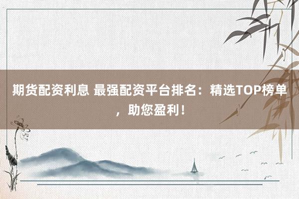 期貨配資利息 最強配資平臺排名：精選TOP榜單，助您盈利！