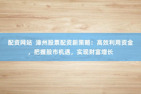 配資網(wǎng)站  漳州股票配資新策略：高效利用資金，把握股市機遇，實現(xiàn)財富增長