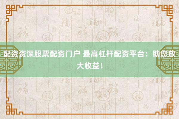 配資資深股票配資門戶 最高杠桿配資平臺：助您放大收益！
