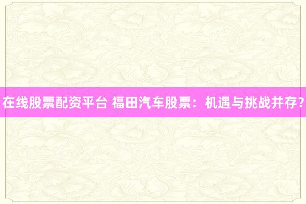 在線股票配資平臺(tái) 福田汽車股票：機(jī)遇與挑戰(zhàn)并存？