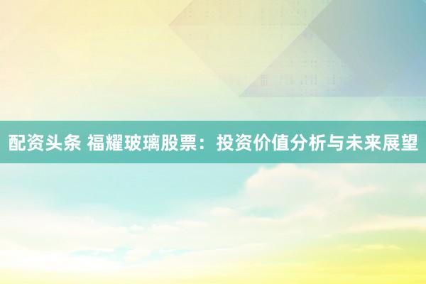 配資頭條 福耀玻璃股票：投資價值分析與未來展望