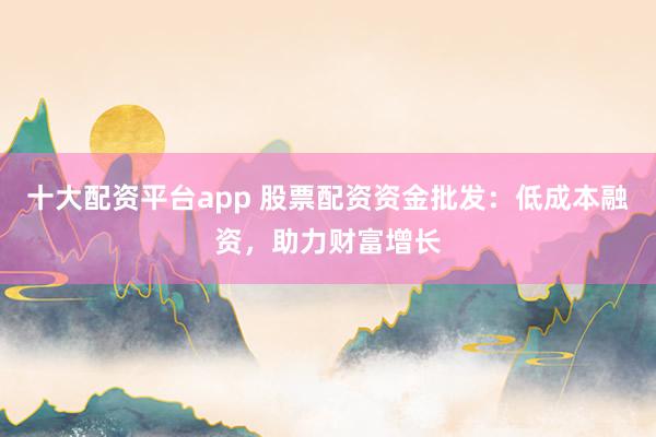 十大配資平臺app 股票配資資金批發(fā)：低成本融資，助力財富增長