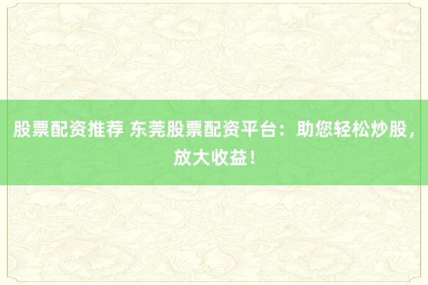 股票配資推薦 東莞股票配資平臺：助您輕松炒股，放大收益！