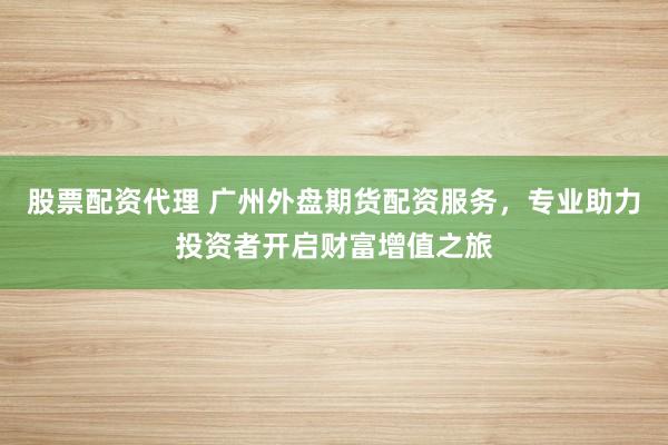 股票配資代理 廣州外盤期貨配資服務(wù)，專業(yè)助力投資者開啟財(cái)富增值之旅