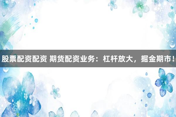 股票配資配資 期貨配資業(yè)務(wù)：杠桿放大，掘金期市！